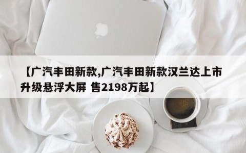 【广汽丰田新款,广汽丰田新款汉兰达上市 升级悬浮大屏 售2198万起】