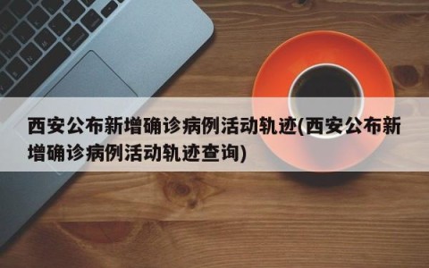 西安公布新增确诊病例活动轨迹(西安公布新增确诊病例活动轨迹查询)