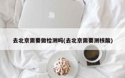 去北京需要做检测吗(去北京需要测核酸)