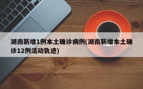 湖南新增1例本土确诊病例(湖南新增本土确诊12例活动轨迹)