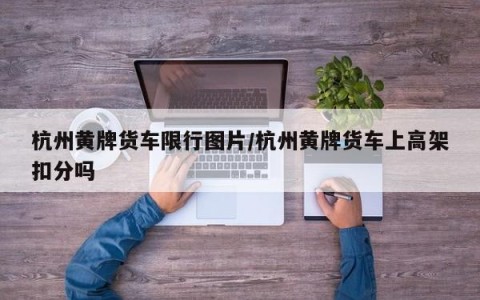 杭州黄牌货车限行图片/杭州黄牌货车上高架扣分吗