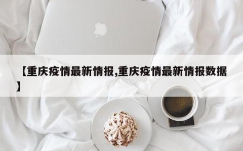 【重庆疫情最新情报,重庆疫情最新情报数据】
