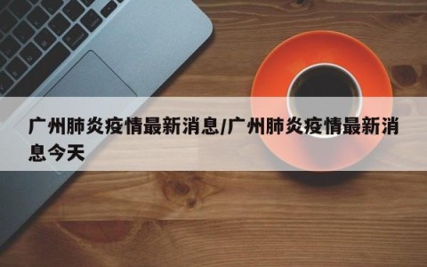 广州肺炎疫情最新消息/广州肺炎疫情最新消息今天