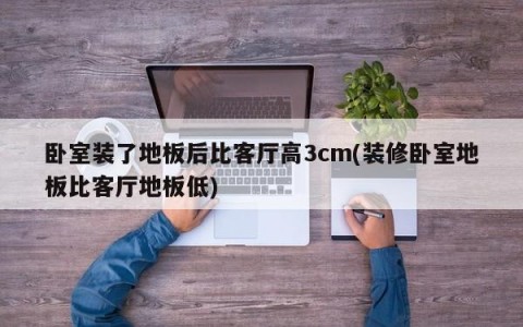 卧室装了地板后比客厅高3cm(装修卧室地板比客厅地板低)