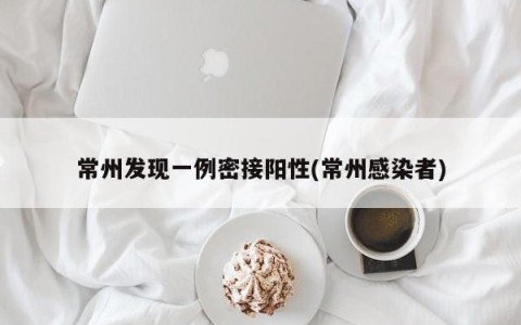 常州发现一例密接阳性(常州感染者)