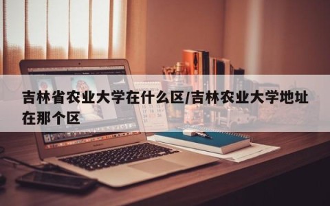 吉林省农业大学在什么区/吉林农业大学地址在那个区