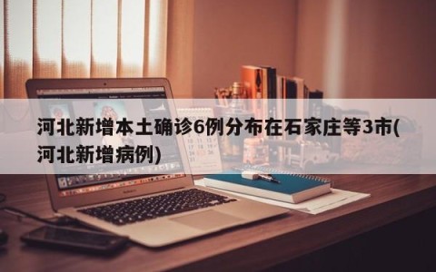 河北新增本土确诊6例分布在石家庄等3市(河北新增病例)