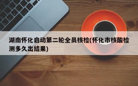 湖南怀化启动第二轮全员核检(怀化市核酸检测多久出结果)