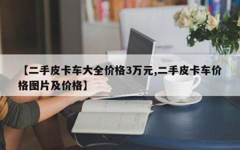 【二手皮卡车大全价格3万元,二手皮卡车价格图片及价格】