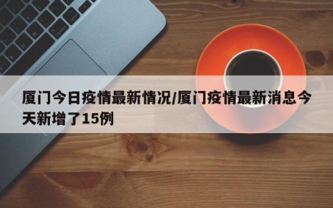 厦门今日疫情最新情况/厦门疫情最新消息今天新增了15例