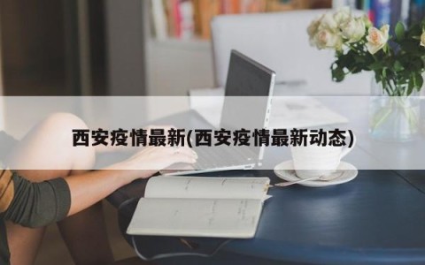 西安疫情最新(西安疫情最新动态)