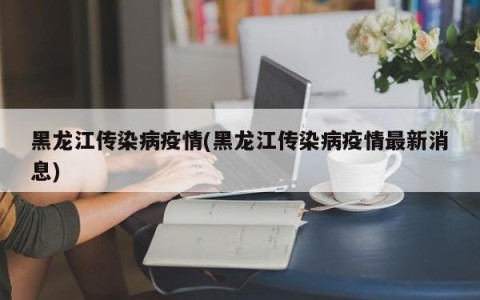黑龙江传染病疫情(黑龙江传染病疫情最新消息)