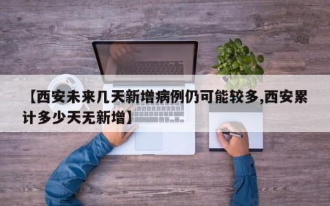 【西安未来几天新增病例仍可能较多,西安累计多少天无新增】