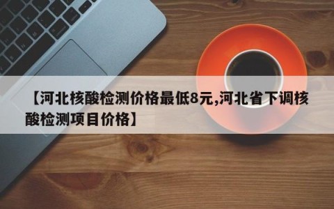 【河北核酸检测价格最低8元,河北省下调核酸检测项目价格】