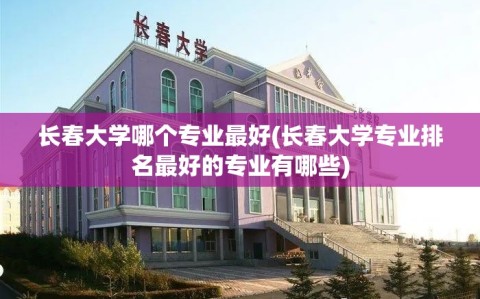 长春大学哪个专业最好(长春大学专业排名最好的专业有哪些)