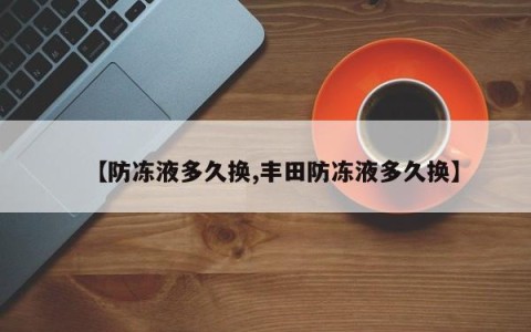 【防冻液多久换,丰田防冻液多久换】