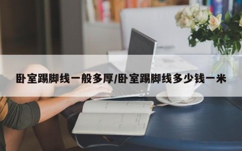 卧室踢脚线一般多厚/卧室踢脚线多少钱一米
