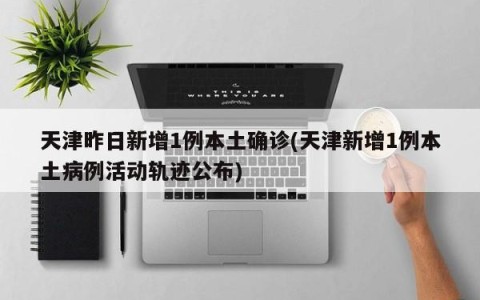 天津昨日新增1例本土确诊(天津新增1例本土病例活动轨迹公布)