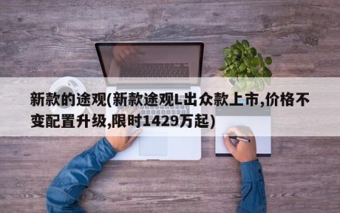 新款的途观(新款途观L出众款上市,价格不变配置升级,限时1429万起)