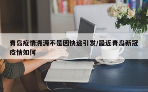青岛疫情溯源不是因快递引发/最近青岛新冠疫情如何
