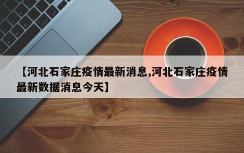 【河北石家庄疫情最新消息,河北石家庄疫情最新数据消息今天】