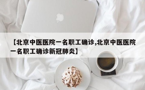 【北京中医医院一名职工确诊,北京中医医院一名职工确诊新冠肺炎】