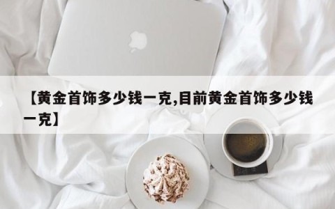 【黄金首饰多少钱一克,目前黄金首饰多少钱一克】