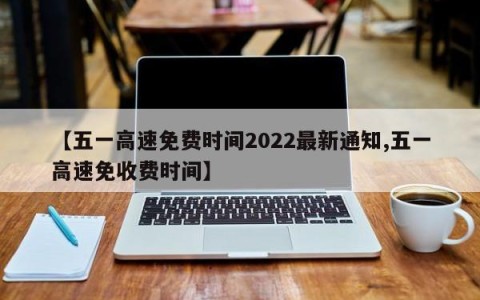 【五一高速免费时间2022最新通知,五一高速免收费时间】