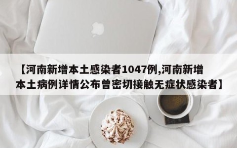 【河南新增本土感染者1047例,河南新增本土病例详情公布曾密切接触无症状感染者】