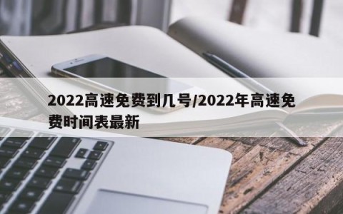 2022高速免费到几号/2022年高速免费时间表最新