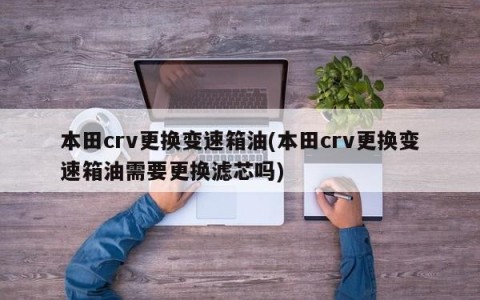 本田crv更换变速箱油(本田crv更换变速箱油需要更换滤芯吗)