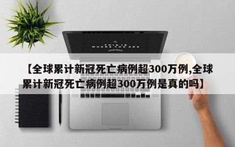 【全球累计新冠死亡病例超300万例,全球累计新冠死亡病例超300万例是真的吗】