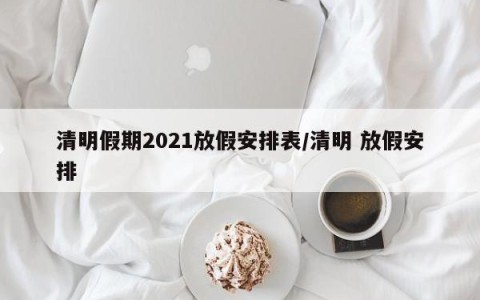 清明假期2021放假安排表/清明 放假安排