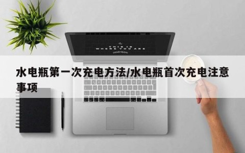 水电瓶第一次充电方法/水电瓶首次充电注意事项