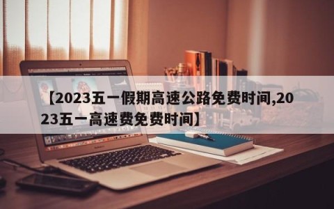 【2023五一假期高速公路免费时间,2023五一高速费免费时间】