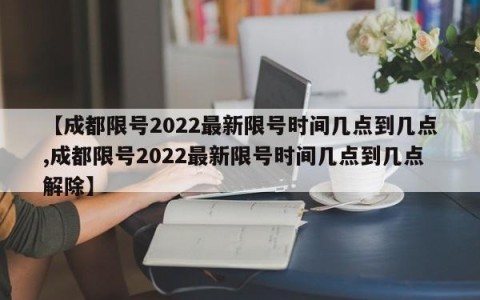 【成都限号2022最新限号时间几点到几点,成都限号2022最新限号时间几点到几点解除】