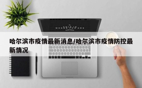 哈尔滨市疫情最新消息/哈尔滨市疫情防控最新情况