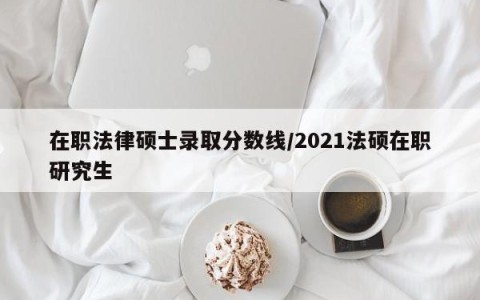 在职法律硕士录取分数线/2021法硕在职研究生