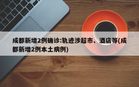 成都新增2例确诊:轨迹涉超市、酒店等(成都新增2例本土病例)