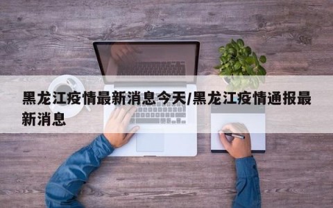 黑龙江疫情最新消息今天/黑龙江疫情通报最新消息