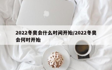 2022冬奥会什么时间开始/2022冬奥会何时开始