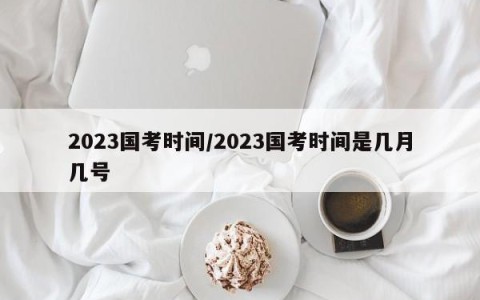 2023国考时间/2023国考时间是几月几号