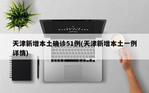 天津新增本土确诊51例(天津新增本土一例详情)