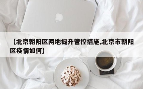 【北京朝阳区两地提升管控措施,北京市朝阳区疫情如何】