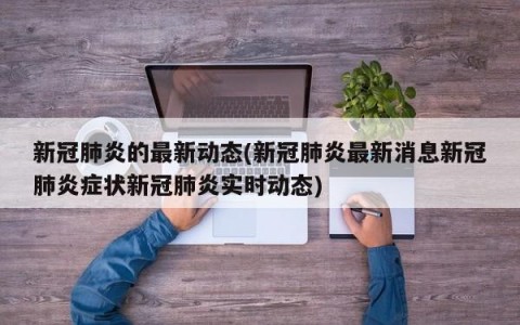 新冠肺炎的最新动态(新冠肺炎最新消息新冠肺炎症状新冠肺炎实时动态)