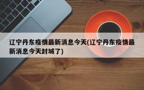 辽宁丹东疫情最新消息今天(辽宁丹东疫情最新消息今天封城了)