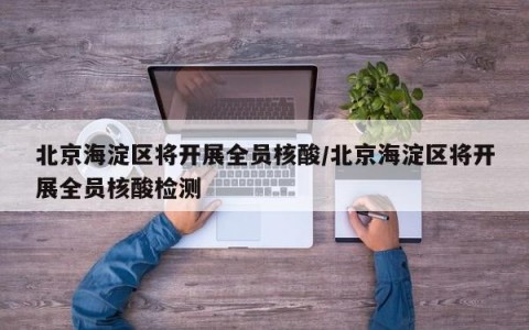 北京海淀区将开展全员核酸/北京海淀区将开展全员核酸检测