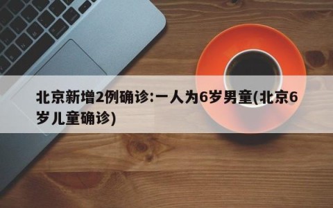 北京新增2例确诊:一人为6岁男童(北京6岁儿童确诊)