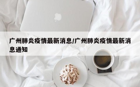 广州肺炎疫情最新消息/广州肺炎疫情最新消息通知