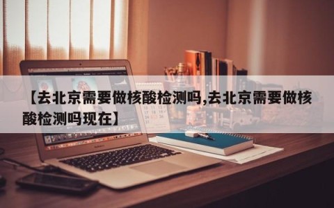 【去北京需要做核酸检测吗,去北京需要做核酸检测吗现在】